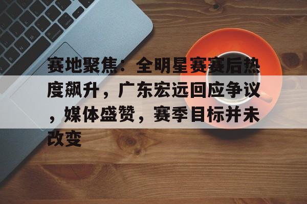爱游戏-包含赛地聚焦：全明星赛赛后热度飙升，广东宏远回应争议，媒体盛赞，赛季目标并未改变的词条