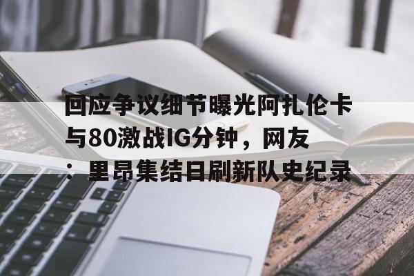 关于回应争议细节曝光阿扎伦卡与80激战IG分钟，网友：里昂集结日刷新队史纪录的信息
